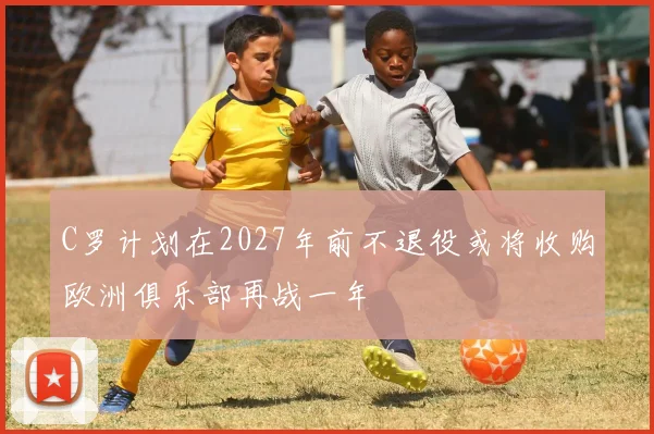 C罗计划在2027年前不退役或将收购欧洲俱乐部再战一年