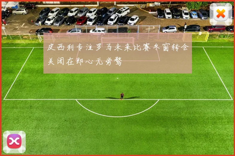 皮西利专注罗马未来比赛冬窗转会关闭在即心无旁骛