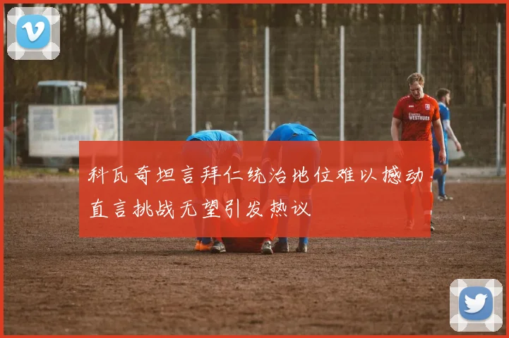 科瓦奇坦言拜仁统治地位难以撼动直言挑战无望引发热议