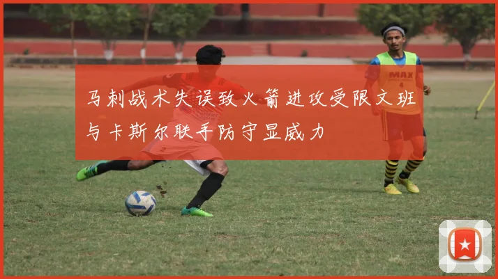 马刺战术失误致火箭进攻受限文班与卡斯尔联手防守显威力
