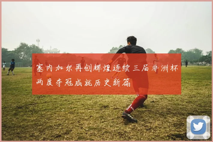 塞内加尔再创辉煌连续三届非洲杯两度夺冠成就历史新篇