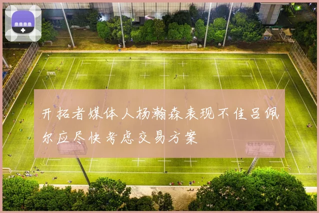 开拓者媒体人杨瀚森表现不佳吕佩尔应尽快考虑交易方案