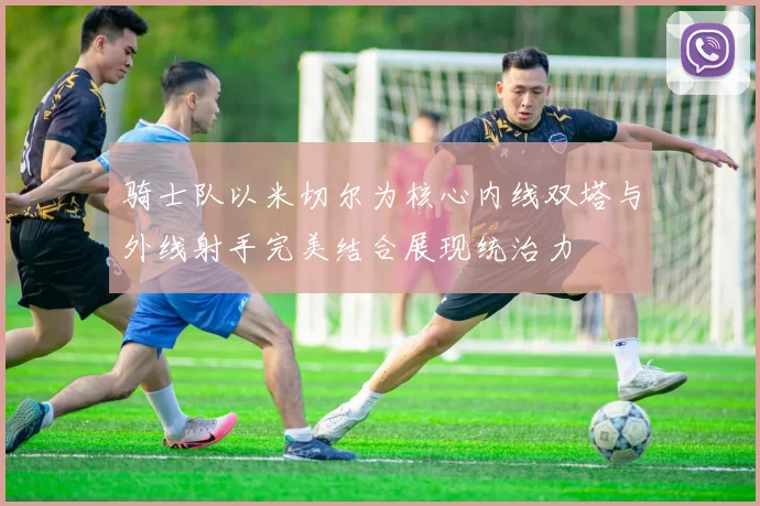 骑士队以米切尔为核心内线双塔与外线射手完美结合展现统治力